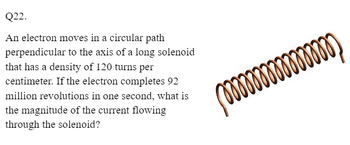 Q22.
An electron moves in a circular path
perpendicular to the axis of a long solenoid
that has a density of 120 turns per
centimeter. If the electron completes 92
million revolutions in one second, what is
the magnitude of the current flowing
through the solenoid?
mm