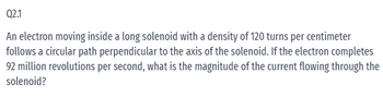 Q2.1
An electron moving inside a long solenoid with a density of 120 turns per centimeter
follows a circular path perpendicular to the axis of the solenoid. If the electron completes
92 million revolutions per second, what is the magnitude of the current flowing through the
solenoid?