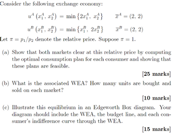 Consider the following exchange economy:
u (x1, x2) = min{2x1, x2}
u³ (x, x2) = min{x, 2x}
=
(2, 2)
B = (2, 2)
Let P₁/p2 denote the relative price. Suppose = 1.
=
(a) Show that both markets clear at this relative price by computing
the optimal consumption plan for each consumer and showing that
these plans are feasible.
[25 marks]
(b) What is the associated WEA? How many units are bought and
sold on each market?
[10 marks]
(c) Illustrate this equilibrium in an Edgeworth Box diagram. Your
diagram should include the WEA, the budget line, and each con-
sumer's indifference curve through the WEA.
[15 marks]