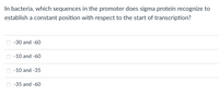 In bacteria, which sequences in the promoter does sigma protein recognize to
establish a constant position with respect to the start of transcription?
-30 and -60
-10 and -60
-10 and -35
-35 and -60
