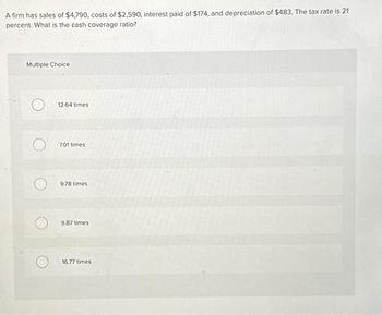 A firm has sales of $4,790, costs of $2,590, interest paid of $174, and depreciation of $483. The tax rate is 21
percent. What is the cash coverage ratio?
Multiple Choice
12.64 times
7.01 times
9.78 times
9.87 times
16.77 times