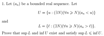 1. Let (an) be a bounded real sequence. Let
and
U = {u: (EN) (Vn > N)(an <u)}
L = {l: (3N)(\n > N)(an > l)}.
Prove that sup L and inf U exist and satisfy sup L ≤ inf U.