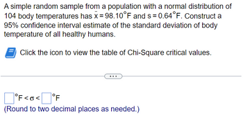 A simple random sample from a population with a normal distribution of
104 body temperatures has x = 98.10°F and s= 0.64°F. Construct a
95% confidence interval estimate of the standard deviation of body
temperature of all healthy humans.
Click the icon to view the table of Chi-Square critical values.
°F<O<[ °F
(Round to two decimal places as needed.)