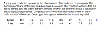 A study was conducted to measure the effectiveness of hypnotism in reducing pain. The
measurements are centimeters on a pain scale before and after hypnosis. Assume that the
paired sample data are simple random samples and that the differences have a distribution
that is approximately normal. Construct a 95% confidence interval for the mean of the
"before-after" differences. Does hypnotism appear to be effective in reducing pain?
Before 10.4
After
6.6
4.2
2.5
7.7
7.1
11.6
8.5
8.6
8.5
9.1
6.3
1.9
3.7
6.5
2.6
□