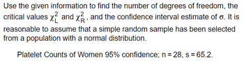 Use the given information to find the number of degrees of freedom, the
critical values and x, and the confidence interval estimate of o. It is
reasonable to assume that a simple random sample has been selected
from a population with a normal distribution.
Platelet Counts of Women 95% confidence; n = 28, s = 65.2.