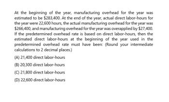 At the beginning of the year, manufacturing overhead for the year was
estimated to be $283,400. At the end of the year, actual direct labor-hours for
the year were 22,600 hours, the actual manufacturing overhead for the year was
$266,400, and manufacturing overhead for the year was overapplied by $27,400.
If the predetermined overhead rate is based on direct labor-hours, then the
estimated direct labor-hours at the beginning of the year used in the
predetermined overhead rate must have been: (Round your intermediate
calculations to 2 decimal places.)
(A) 21,400 direct labor-hours
(B) 20,300 direct labor-hours
(C) 21,800 direct labor-hours
(D) 22,600 direct labor-hours