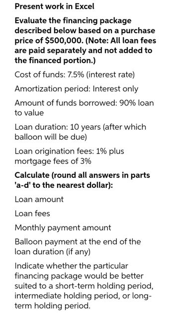 Present work in Excel
Evaluate the financing package
described below based on a purchase
price of $500,000. (Note: All loan fees
are paid separately and not added to
the financed portion.)
Cost of funds: 7.5% (interest rate)
Amortization period: Interest only
Amount of funds borrowed: 90% loan
to value
Loan duration: 10 years (after which
balloon will be due)
Loan origination fees: 1% plus
mortgage fees of 3%
Calculate (round all answers in parts
'a-d' to the nearest dollar):
Loan amount
Loan fees
Monthly payment amount
Balloon payment at the end of the
loan duration (if any)
Indicate whether the particular
financing package would be better
suited to a short-term holding period,
intermediate holding period, or long-
term holding period.