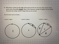 2) Now place n points on the edge of the pizza (on the rim of crust). Now connect those
points with all possible chords. What is the maximum number of regions you can divide
the pizza into using n points? Argue that you are correct.
The first three cases are shown....
1 point, 1 region
2 points 2 regions
3 points, 4 regions...
.....
00
3.
1
4
to
