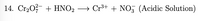 **Chemical Reaction Equation in an Acidic Solution**

14. \( \text{Cr}_2\text{O}_7^{2-} + \text{HNO}_2 \rightarrow \text{Cr}^{3+} + \text{NO}_3^{-} \) (Acidic Solution)

This equation represents a chemical reaction occurring in an acidic solution, where dichromate ions (\(\text{Cr}_2\text{O}_7^{2-}\)) react with nitrous acid (\(\text{HNO}_2\)) to produce chromium ions (\(\text{Cr}^{3+}\)) and nitrate ions (\(\text{NO}_3^{-}\)).