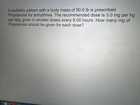 A pediatric patient with a body mass of 90.0 lb is prescribed
Propranolol for arrhythmia. The recommended dose is 3.0 mg per kg
per day, given in divided doses every 6.00 hours. How many mg of
Propranolol should be given for each dose?
1,156
