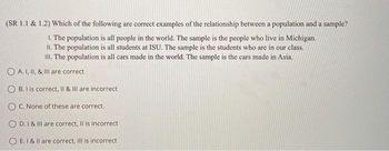 (SR 1.1 & 1.2) Which of the following are correct examples of the relationship between a population and a sample?
1. The population is all people in the world. The sample is the people who live in Michigan.
II. The population is all students at ISU. The sample is the students who are in our class.
III. The population is all cars made in the world. The sample is the cars made in Asia.
O A. I, II, & III are correct
OB. I is correct, II & III are incorrect
O C. None of these are correct.
OD. I & III are correct, Il is incorrect
OE. I & II are correct, III is incorrect