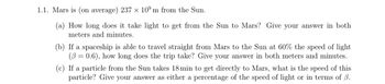 1.1. Mars is (on average) 237 × 109 m from the Sun.
(a) How long does it take light to get from the Sun to Mars? Give your answer in both
meters and minutes.
(b) If a spaceship is able to travel straight from Mars to the Sun at 60% the speed of light
(60.6), how long does the trip take? Give your answer in both meters and minutes.
(c) If a particle from the Sun takes 18 min to get directly to Mars, what is the speed of this
particle? Give your answer as either a percentage of the speed of light or in terms of ẞ.