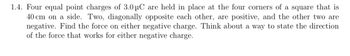 1.4. Four equal point charges of 3.0 μC are held in place at the four corners of a square that is
40 cm on a side. Two, diagonally opposite each other, are positive, and the other two are
negative. Find the force on either negative charge. Think about a way to state the direction
of the force that works for either negative charge.