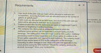 Requirements
1.
2.
3.
4.
- X
How much of the joint costs per batch will be allocated to methanol and
to turpentine, assuming that joint costs are allocated based on the number of
gallons at splitoff point?
If joint costs are allocated on an NRV basis, how much of the joint costs per
batch will be allocated to methanol and to turpentine?
Prepare product-line income statements per batch for requirement 1 and 2.
Assume no beginning or ending inventories.
The company has discovered an additional process by which the
methanol (wood alcohol) can be made into a pleasant-tasting alcoholic
beverage. The selling price of this beverage would be $60 a gallon. Additional
processing would increase separable costs $9 per gallon (in addition to the
$3 per gallon separable cost required to yield methanol). The company would
have to pay excise taxes of 20% on the selling price of the beverage.
Assuming no other changes in cost, what is the joint cost applicable to the
wood alcohol (using the NRV method)? Should the company produce the
alcoholic beverage? Show your computations.
more processing costs
allon. Turpentine sem
to turpentine, ase
ights to five decim
Check