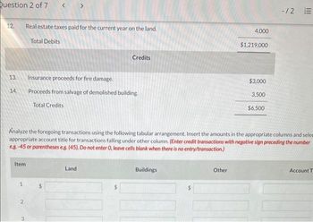 Question 2 of 7
12. Real estate taxes paid for the current year on the land.
Total Debits
13.
14.
Item
1
2
3
Credits
Insurance proceeds for fire damage.
Proceeds from salvage of demolished building.
Total Credits
Analyze the foregoing transactions using the following tabular arrangement. Insert the amounts in the appropriate columns and selee
appropriate account title for transactions falling under other column. (Enter credit transactions with negative sign preceding the number
e.g.-45 or parentheses e.g. (45). Do not enter 0, leave cells blank when there is no entry/transaction.)
Land
Buildings
4,000
Other
$1,219,000
$3,000
3,500
$6,500
-/2 E
Account T