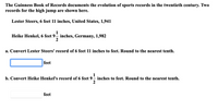 The Guinness Book of Records documents the evolution of sports records in the twentieth century. Two
records for the high jump are shown here.
Lester Steers, 6 feet 11 inches, United States, 1,941
1
Heike Henkel, 6 feet 9– inches, Germany, 1,982
2
a. Convert Lester Steers' record of 6 feet 11 inches to feet. Round to the nearest tenth.
feet
1
b. Convert Heike Henkel's record of 6 feet 9– inches to feet. Round to the nearest tenth.
feet
