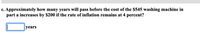 c. Approximately how many years will pass before the cost of the $545 washing machine in
part a increases by $200 if the rate of inflation remains at 4 percent?
years
