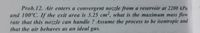 Prob.12. Air enters a convergent nozzle from a reservoir at 2200 kPa
and 100°C. If the exit area is 3.25 cm², what is the maximum mass flow
rate that this nozzle can handle ? Assume the process to be isentropic and
that the air behaves as an ideal gas.
