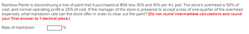 Rainbow Paints is discontinuing a line of paint that it purchased at $56 less 30% and 10% per 4-L pail. The store's overhead is 50% of
cost, and normal operating profit is 25% of cost. If the manager of the store is prepared to accept a loss of one-quarter of the overhead
expenses, what markdown rate can the store offer in order to clear out the paint? (Do not round intermediate calculations and round
your final answer to 1 decimal place.)
Rate of markdown
%