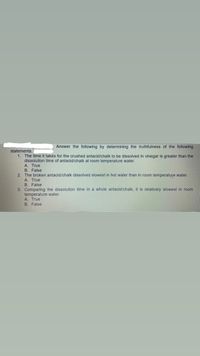 Answer the following by determining the truthfulness of the following
statements.
1. The time it takes for the crushed antacid/chalk to be dissolved in vinegar is greater than the
dissolution time of antacid/chalk at room temperature water.
A. True
B. False
The broken antacid/chalk dissolved slowest in hot water than in room temperature water.
A. True
B. False
3. Comparing the dissolution time in a whole antacid/chalk, it is relatively slowest in room
temperature water.
A. True
B. False
2.
