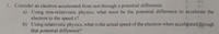 fi
vert
t
1. Consider an electron accelerated from rest through a potential difference.
a) Using non-relativistic physics, what must be the potential difference to accelerate the
electron to the speed c?
b) Using relativistic physics, what is the actual speed of the electron when accelerated through
that potential difference?