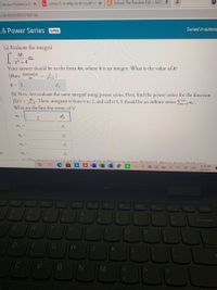 Calculus Problem Solv X
Sy sum(n=1 to infty) ((x-8)^n)/(8^n) x
C Solved: The Function F(x) = Sin(7 x
634cf005b90037f4013d
Turned in automc
.6 Power Series
OPEN
(a) Evaluate the integral
40
dx.
x2 + 4
Your answer should be in the form ka, where k is an integer. What is the value of k?
(Hint: darctan(z)
da
k= 5
(b) Now, lets evaluate the same integral using power series. First, find the power series for the function
f(x) = 0. Then, integrate it from 0 to 2, and call it S. S should be an infinite series > an.
What are the first few terms of S?
ao =
a2 =
az =
3)
a4 =
(e) The answer in nart a)equale the sum of the infinire series in nart (b) why2) Hence if vou divide vour
1135 PM
ENG
4/8/2021
Delete
%23
is
&
3
17
8.
Backspace
Y.
U
OLL
M
+
. ..
