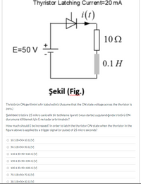 Thyristor Latching Current=20 mA
i(t)
10N
E=50 V
0.1 H
Şekil (Fig.)
Thristörün ON gerilimini sıfır kabul ediniz (Assume that the ON state voltage across the thyristor is
zero.)
Şekildeki tristöre 25 mikro saniyelik bir tetikleme işareti (veya darbe) uygulandığında tristörü ON
durumuna kilitlemek için E ne kadar artırılmalıdır?
How much should E be increased? in order to latch the thyristor ON-state when the thyristor in the
figure above is applied by a trigger signal (or pulse) of 25 micro seconds?
O 10.1 (E-50+10.1) [M
O 50.1 (E=50+50.1) [V]
110.1 (E=50+110.1) [M
150.1 (E=50+150.1) [M
O 100.1 (E=50+100.1) [V
70.1 (E=50+70.1) [V]
30.1 (E=50+30.1) [M
