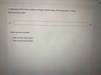 A system gains 647 kJ of heat, resulting in a change in internal energy of the system equal to +226 kJ.
How much work is done?
w =
kJ
Choose the correct statement.
Work was done on the system.
Work was done by the system.
