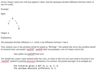 Given a binary search tree with non-negative values, find the minimum absolute difference between values of
any two nodes.
Example:
Input:
4
8.
Output: 1
Explanation:
The minimum absolute difference is 1, which is the difference between 7 and 8.
Your solution class to this problem should be named as "BSTApp". The method that solves this problem should
be declared static and named “minDiff". minDiff takes one parameter, root of a binary search tree:
static public int minDiff(Node root)
You should also create a main method under this class, in which at least two test cases need to be given to test
“minDiff' method by printing necessary information. For instance, the printed messages of an example are:
The traverse gives a BST as 2, 4, 7, 8.
The minimum absolute difference is 1.
