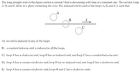 The long straight wire in the figure carries a current I that is decreasing with time at a constant rate. The circular loops
A, B, and C all lie in a plane containing the wire. The induced emf in each of the loops A, B, and C is such that
A
A) no emf is induced in any of the loops.
B) a counterclockwise emf is induced in all the loops.
C) loop A has a clockwise emf, loop B has no induced emf, and loop C has a counterclockwise emf.
D) loop A has a counter-clockwise emf, loop B has no induced emf, and loop C has a clockwise emf.
E) loop A has a counter-clockwise emf, loops B and C have clockwise emfs.
