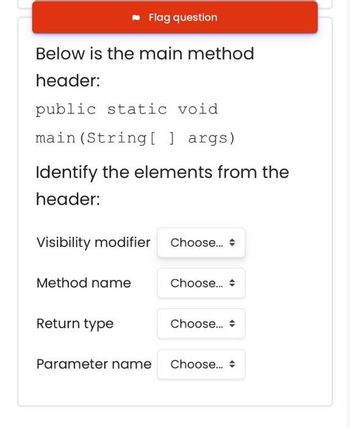 Below is the main method
header:
public static void
main (String[] args)
Flag question
Identify the elements from the
header:
Visibility modifier Choose...
Method name
Return type
Choose...
Choose...
Parameter name Choose...