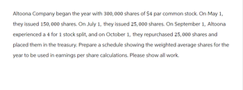 Altoona Company began the year with 300, 000 shares of $4 par common stock. On May 1,
they issued 150,000 shares. On July 1, they issued 25, 000 shares. On September 1, Altoona
experienced a 4 for 1 stock split, and on October 1, they repurchased 25,000 shares and
placed them in the treasury. Prepare a schedule showing the weighted average shares for the
year to be used in earnings per share calculations. Please show all work.