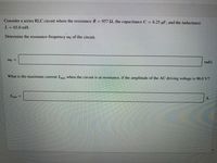 Consider a series RLC circuit where the resistance R = 957 2, the capacitance C = 6.25 µF, and the inductance
L= 65.0 mH.
Determine the resonance frequency wo of the circuit.
rad/s
What is the maximum current Imax when the circuit is at resonance, if the amplitude of the AC driving voltage is 96.0 V?
Imax =

