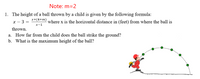 Note: m=2
1. The height of a ball thrown by a child is given by the following formula:
x+(4+m)
x – 3 =
where x is the horizontal distance in (feet) from where the ball is
х-1
thrown.
a. How far from the child does the ball strike the ground?
b. What is the maximum height of the ball?
