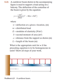 6.21 A cantilever beam shown in the accompanying
figure is used to support a load acting on a
balcony. The deflection of the centerline of
the beam is given by the equation:
- wx?
y=
-(x² – 4 Lx + 6L²)
24 EI
where
y = deflection at a given x location, (m)
w = distributed load
E = modulus of elasticity (N/m²)
I = second moment of area (m²)
x = distance from the support as shown (m)
L = length of the beam (m)
What is the appropriate unit for w if the
preceding equation is to be homogeneous in
units? Show all steps of your work.
Problem 6.21 A cantilever beam.
