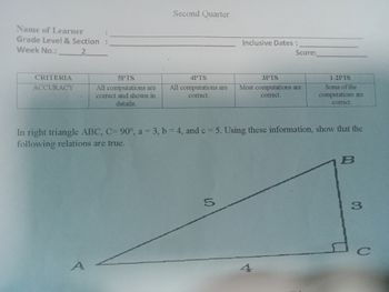 Second Quarter
Name of Learner
Grade Level & Section
Inclusive Dates:
Week No.:
2
Score:
CRITERIA
5PTS
4PTS
3PTS
1-2PTS
ACCURACY
Some of the
All computations are All computations are Most computations are
correct and shown in
correct.
correct.
computations are
correct.
details.
In right triangle ABC, C= 90°, a = 3, b = 4, and c = 5. Using these information, show that the
following relations are true.
B
1.0
3