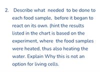 2. Describe what needed to be done to
each food sample, before it began to
react on its own. (hint the results
listed in the chart is based on the
experiment, where the food samples
were heated, thus also heating the
water. Explain Why this is not an
option for living cells.
