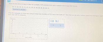 Below are the times (in days) it takes for a sample of 16 customers from Jack's computer store to pay their invoices.
19, 15, 43, 39, 35, 31, 27, 22, 18, 14, 30, 30, 26, 26, 26, 21
Send data to calculator
Draw the histogram for these data using an initial class boundary of 13.5 and a class width of 7. Note that you can add or remove classes from the figure. Label
each class with its endpoints.
Frequency
7
6
5
4
3.
2.
1-
0
0
0
Time (in days)
0
0:00 00:0
X
$