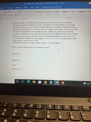 Layout
References
Font
Review
Mailings
A A Aa- EEST
Xx² A-ay-A-
tº
F4
R
5
Step 2: Ho:
HA:
Step 3: df =
Ścritical =
Step 4: tabs =
F5
2. Bardwell, Ensign, and Mills (2005) assessed the moods of 60 male U.S. Marines
following a month-long training exercise conducted in cold temperatures and at high
altitudes. Negative moods, including fatigue and anger, increased substantially during
the training and lasted up to 3 months after the training ended. Mean mood scores were
compared to population norms for three groups: college men, adult men, and male
psychiatric outpatients. Let's examine anger scores for six Marines at the end of training;
these scores are fictional, but their mean and standard deviation are very close to the
actual descriptive statistics for the sample: 14, 12, 13, 12, 14, 15. The population mean
anger score for college men is 8.90.
Conduct all 5 steps of a single-sample t test (a = .05, two-tailed).
Step which statistical test you would like to use?
O
5
-
%
Lab Assignment 5 (single sample t-test) PSY201 (2).docx - Word
Tell me what you want to do
Help
Paragraph
F6
View
---
+
6
AaBbCc[ AaBbCcDa AaBbCc[ AaBbCcL AaBbCcL
Emphasis
1 No Spac... Heading 7 Subtle Em....
Intense E...
F7
H
&
7
tyl
F8
한
F9
8
I
Σ W]
*
F10
Styles
(
9
F11
F12
AaBbCct AaB
Strong
Qu
40°F
Home