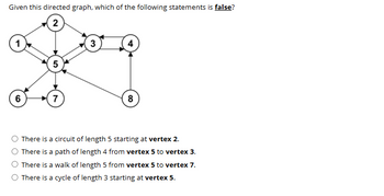 Given this directed graph, which of the following statements is false?
1
2
3
4
5
6
7
8
There is a circuit of length 5 starting at vertex 2.
There is a path of length 4 from vertex 5 to vertex 3.
There is a walk of length 5 from vertex 5 to vertex 7.
There is a cycle of length 3 starting at vertex 5.