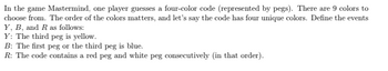 In the game Mastermind, one player guesses a four-color code (represented by pegs). There are 9 colors to
choose from. The order of the colors matters, and let's say the code has four unique colors. Define the events
Y, B, and R as follows:
Y: The third peg is yellow.
B: The first peg or the third peg is blue.
R: The code contains a red peg and white peg consecutively (in that order).