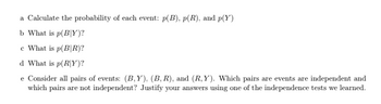 a Calculate the probability of each event: p(B), p(R), and p(Y)
b What is p(BY)?
c What is p(BIR)?
d What is p(R/Y)?
e Consider all pairs of events: (B,Y). (B, R), and (R,Y). Which pairs are events are independent and
which pairs are not independent? Justify your answers using one of the independence tests we learned.