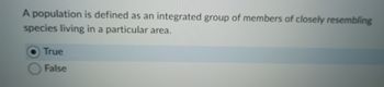 A population is defined as an integrated group of members of closely resembling
species living in a particular area.
True
False