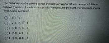 The distribution of electrons across the shells of sulphur (atomic number = 16) is as
follows (number of shells indicated with Roman numbers: number of electrons shown
with Arabic numbers)
1-8, 11-8
1-2; 11 -4: III - 4
(1-4; || - 4; ||| - 8
() 1-2; 11 - 6; III - 8
(1-2; 11 - 8; II - 6