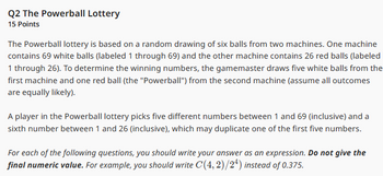 Q2 The Powerball Lottery
15 Points
The Powerball lottery is based on a random drawing of six balls from two machines. One machine
contains 69 white balls (labeled 1 through 69) and the other machine contains 26 red balls (labeled
1 through 26). To determine the winning numbers, the gamemaster draws five white balls from the
first machine and one red ball (the "Powerball") from the second machine (assume all outcomes
are equally likely).
A player in the Powerball lottery picks five different numbers between 1 and 69 (inclusive) and a
sixth number between 1 and 26 (inclusive), which may duplicate one of the first five numbers.
For each of the following questions, you should write your answer as an expression. Do not give the
final numeric value. For example, you should write C(4, 2)/24) instead of 0.375.