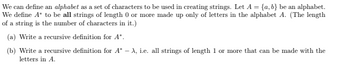 We can define an alphabet as a set of characters to be used in creating strings. Let A = {a,b} be an alphabet.
We define A* to be all strings of length 0 or more made up only of letters in the alphabet A. (The length
of a string is the number of characters in it.)
(a) Write a recursive definition for A*.
(b) Write a recursive definition for A* -A, i.e. all strings of length 1 or more that can be made with the
letters in A.