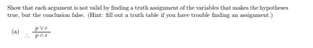 Show that each argument is not valid by finding a truth assignment of the variables that makes the hypotheses
true, but the conclusion false. (Hint: fill out a truth table if you have trouble finding an assignment.)
PVr
(a)
P^r