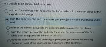 In a double blind clinical trial for a drug
neither the subjects nor the researcher knows who is in the conrol group or the
experimantal group
both the experimental and the control group subjects get the drug that is under
trial
neither the control group nor the experimental group receive the placebo
both the groups get placebo and only the researchers are aware of this fact,
while both the groups are blinded of this fact
both the experimental and control group subjects get placebo and the drug
during any part of the study and are not aware of this double test