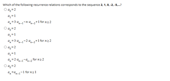 Which of the following recurrence relations corresponds to the sequence 2, 1, 0, -2, -5,...?
○ a₁ =2
a₁ = 1
a=3-a
an-1-n⋅ am-2 +1 for n ≥2
O a₁ = 2
a₁ = 1
a=3-a-1-2a2+1 for n≥2
Oa₁ = 2
a₁ = 1
a=2-an-1-0
○ a₁ = 2
an=a
n-1
n-2
for n ≥2
-1 for n ≥ 1