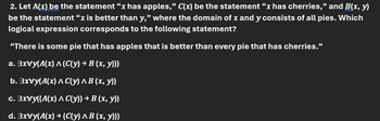 2. Let A(x) be the statement "x has apples," C(x) be the statement "x has cherries," and B(x, y)
be the statement "x is better than y," where the domain of x and y consists of all pies. Which
logical expression corresponds to the following statement?
"There is some pie that has apples that is better than every pie that has cherries."
a. 3xVy(A(x) ^ (C(y) → B (x, y)))
b. xvy(A(x)^C(y) ^ B (x, y))
c. xvy((A(x) ^ C(y)) → B (x, y))
d. 3xVy(A(x) → (C(y) ^ B (x, y)))